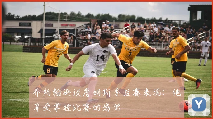 乔约翰逊谈詹姆斯季后赛表现：他享受掌控比赛的感觉