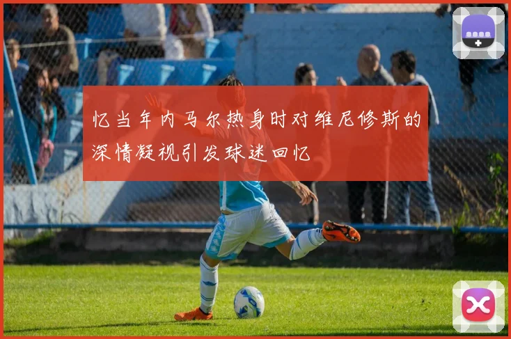 忆当年内马尔热身时对维尼修斯的深情凝视引发球迷回忆