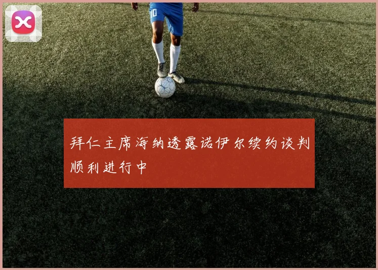 拜仁主席海纳透露诺伊尔续约谈判顺利进行中