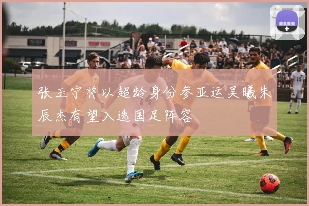 张玉宁将以超龄身份参亚运吴曦朱辰杰有望入选国足阵容