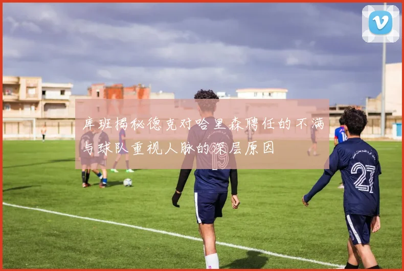 库班揭秘德克对哈里森聘任的不满与球队重视人脉的深层原因