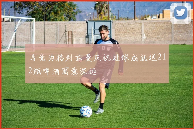 马竞为格列兹曼庆祝进球成就送212瓶啤酒寓意深远