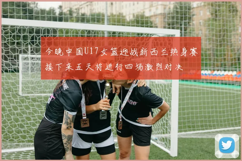 今晚中国U17女篮迎战新西兰热身赛接下来五天将进行四场激烈对决