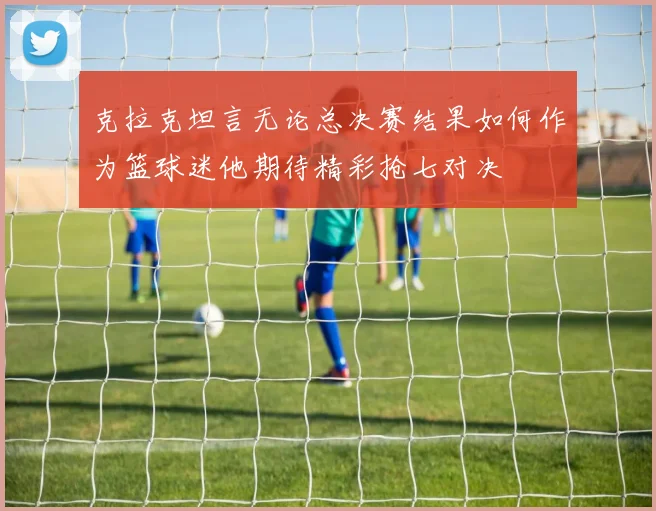 克拉克坦言无论总决赛结果如何作为篮球迷他期待精彩抢七对决