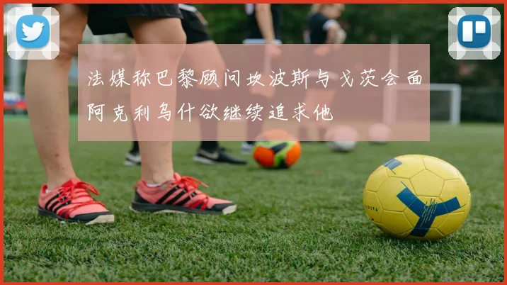 法媒称巴黎顾问坎波斯与戈茨会面阿克利乌什欲继续追求他