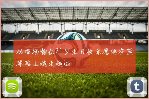 祝福杨瀚森21岁生日快乐愿他在篮球路上越走越远