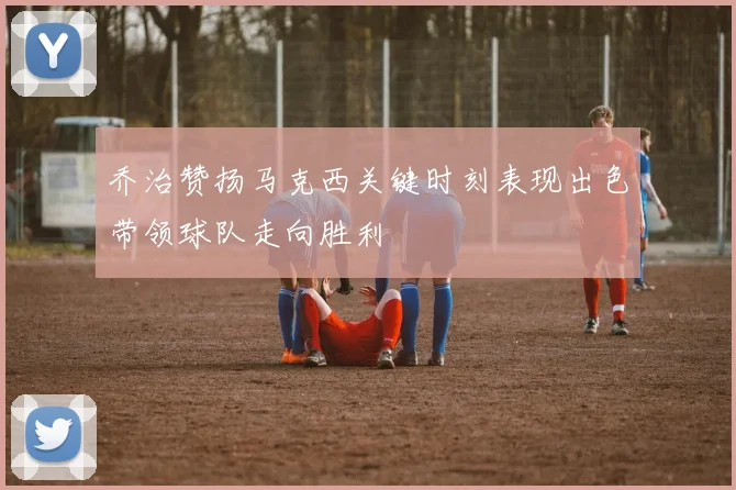 乔治赞扬马克西关键时刻表现出色带领球队走向胜利