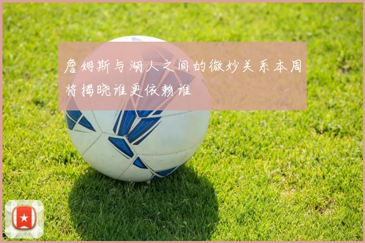 詹姆斯与湖人之间的微妙关系本周将揭晓谁更依赖谁