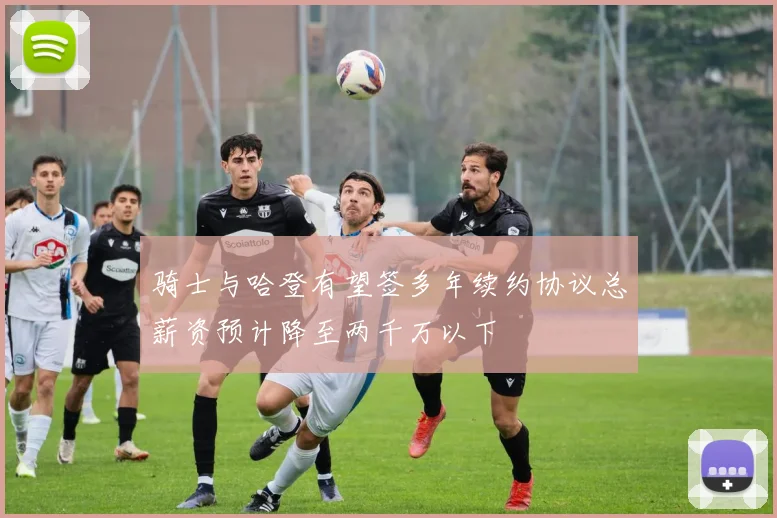 骑士与哈登有望签多年续约协议总薪资预计降至两千万以下