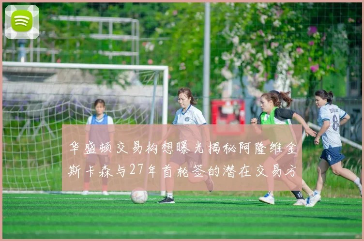 华盛顿交易构想曝光揭秘阿隆维金斯卡森与27年首轮签的潜在交易方案