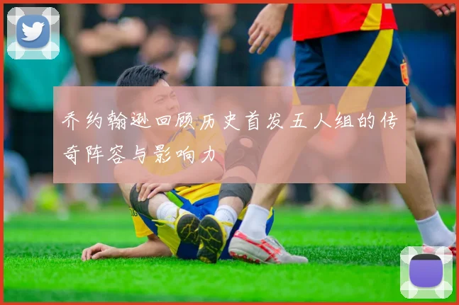 乔约翰逊回顾历史首发五人组的传奇阵容与影响力