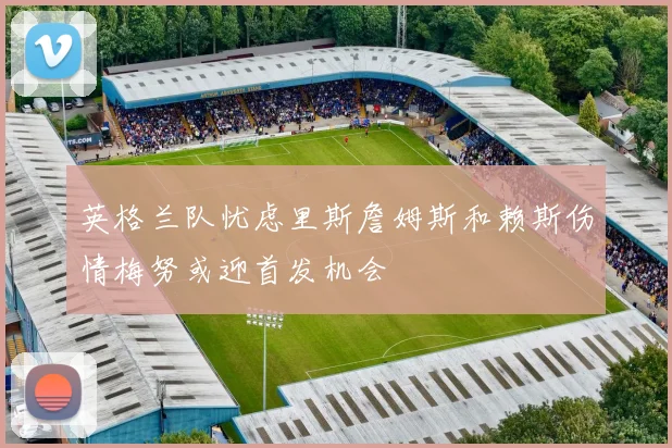 英格兰队忧虑里斯詹姆斯和赖斯伤情梅努或迎首发机会