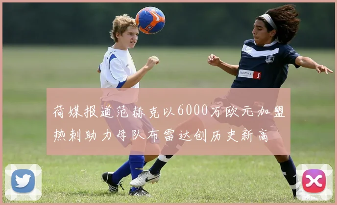 荷媒报道范赫克以6000万欧元加盟热刺助力母队布雷达创历史新高