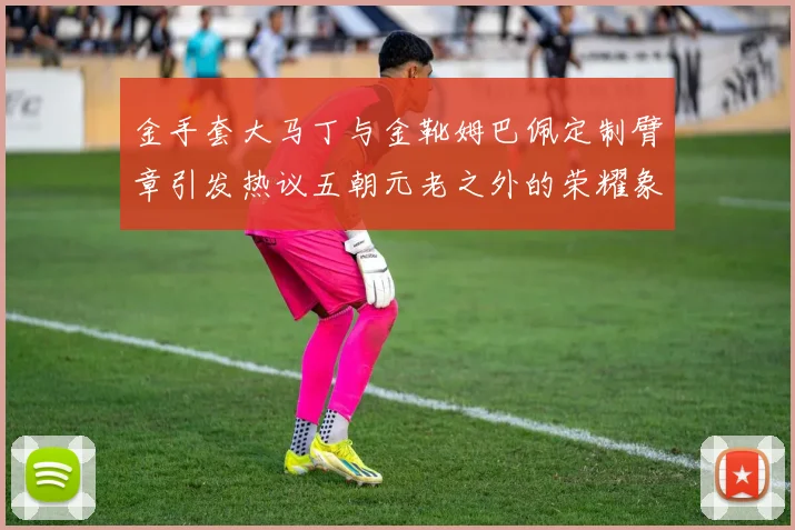 金手套大马丁与金靴姆巴佩定制臂章引发热议五朝元老之外的荣耀象征