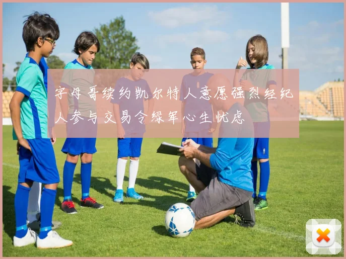 字母哥续约凯尔特人意愿强烈经纪人参与交易令绿军心生忧虑