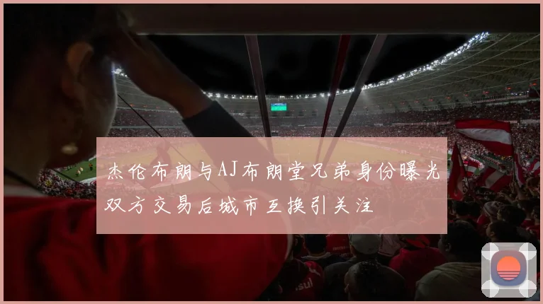杰伦布朗与AJ布朗堂兄弟身份曝光双方交易后城市互换引关注