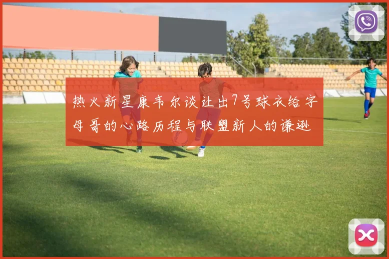 热火新星康韦尔谈让出7号球衣给字母哥的心路历程与联盟新人的谦逊态度